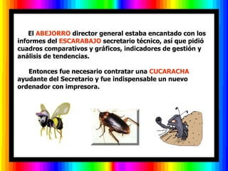       El ABEJORRO director general estaba encantado con los
informes del ESCARABAJO secretario técnico, así que pidió
cuadros comparativos y gráficos, indicadores de gestión y
análisis de tendencias.

   Entonces fue necesario contratar una CUCARACHA
ayudante del Secretario y fue indispensable un nuevo
ordenador con impresora.
 