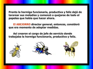 Pronto la hormiga funcionaria, productiva y feliz dejó de
tararear sus melodías y comenzó a quejarse de todo el
papeleo que había que hacer ahora.

   El ABEJORRO director general, entonces, consideró
que era momento de adoptar medidas.

    Así crearon el cargo de jefe de servicio donde
trabajaba la hormiga funcionaria, productiva y feliz.
 