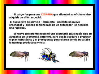       El cargo fue para una CIGARRA que alfombró su oficina e hizo
adquirir un sillón especial.
El nuevo jefe de servicio - claro está - necesitó un nuevo
ordenador y -cuando se tiene más de un ordenador- se necesita
una red local.

    El nuevo jefe pronto necesitó una secretaria (que había sido su
Ayudante en la empresa anterior), para que le ayudara a preparar
el plan estratégico y el presupuesto para el área donde trabajaba
la hormiga productiva y feliz.
 