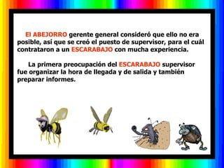          El ABEJORRO  gerente general consideró que ello no era posible, así que se creó el puesto de supervisor, para el cuál contrataron a un  ESCARABAJO  con mucha experiencia.        La primera preocupación del  ESCARABAJO  supervisor fue organizar la hora de llegada y de salida y también preparar informes.  