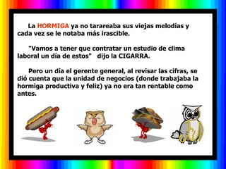         La  HORMIGA  ya no tarareaba sus viejas melodías y cada vez se le notaba más irascible.        "Vamos a tener que contratar un estudio de clima laboral un día de estos"   dijo la CIGARRA.        Pero un día el gerente general, al revisar las cifras, se di ó  cuenta que la unidad de negocios (donde trabajaba la hormiga productiva y feliz) ya no era tan rentable como antes.  