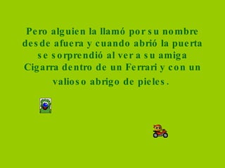 Pero alguien la llamó por su nombre desde afuera y cuando abrió la puerta se sorprendió al ver a su amiga Cigarra dentro de un Ferrari y con un valioso abrigo de pieles.   