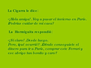 La Cigarra le dice: -¡ Hola amiga! .Voy a pasar el invierno en París. ¿Podrías cuidar de mi casa?  La  Hormiguita respondió: -¡ Sí claro! .Desde luego.  Pero, ¿qué ocurrió? .¿Dónde conseguiste el dinero para ir a París, comprar este Ferrari y ese abrigo tan bonito y caro? 