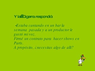 Y la  Cigarra respondió:  - Estaba cantando en un bar la semana  pasada y a un productor le  gustó mi voz. Firmé un contrato para  hacer shows en París. A propósito, ¿necesitas algo de allí? 