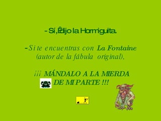 - Sí, dijo la Hormiguita. -  Si te encuentras con  La Fontaine (autor de la fábula  original),   ¡¡¡  MÁNDALO A LA MIERDA  DE MI PARTE !!! 
