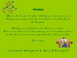 Moraleja
Apro ve cha la vida,  do sifica e l trabajo  y la dive rsió n,  pue s 
trabajar de m asiado  só lo  trae  be ne ficio s e n las fábulas de  
La Fo ntaine .
Trabaja,  pe ro  disfruta de  la vida q ue  e s única.  
Si no  e ncue ntras a tu m e dia naranja,  no  te  de sanim e s,  busca 
m e dio  lim ó n,  po nle  az úcar,  ag uardie nte  y hie lo  y sé  fe liz .
 
Y re cue rda:  
¡vivir para trabajar só lo  hace  fe liz  al je fe !
 