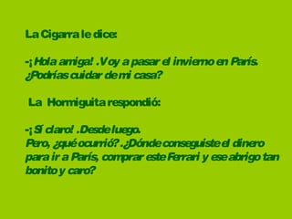 LaCigarraledice:
-¡Holaamiga! .Voy apasarel inviernoen París.
¿Podríascuidardemi casa? 
La Hormiguitarespondió:  
-¡Sí claro! .Desdeluego.
Pero, ¿quéocurrió?.¿Dóndeconseguisteel dinero 
parairaParís, compraresteFerrari y eseabrigotan 
bonitoy caro?
 