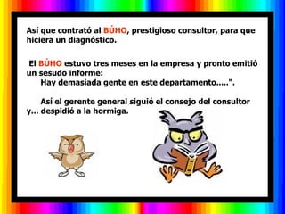 Así que contrató al  BÚHO , prestigioso consultor, para que hiciera un diagnóstico.   El  BÚHO  estuvo tres meses en la empresa y pronto emitió un sesudo informe:        Hay demasiada gente en este departamento.....".        Así el gerente general siguió el consejo del consultor y... despidió a la hormiga.          