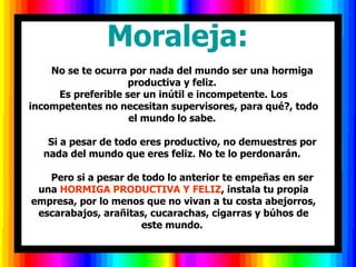        Moraleja:        No se te ocurra por nada del mundo ser una hormiga productiva y feliz.  Es preferible ser un inútil e incompetente. Los incompetentes no necesitan supervisores, para qué?, todo el mundo lo sabe.        Si a pesar de todo eres productivo, no demuestres por nada del mundo que eres feliz. No te lo perdonarán.        Pero si a pesar de todo lo anterior te empeñas en ser una  HORMIGA PRODUCTIVA Y FELIZ , instala tu propia empresa, por lo menos que no vivan a tu costa abejorros, escarabajos, arañitas, cucarachas, cigarras y búhos de este mundo.  