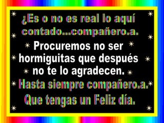Que tengas un Feliz día.  ¿Es o no es real lo aquí contado...compañero.a. Procuremos no ser hormiguitas que después no te lo agradecen. Hasta siempre compañero.a. 