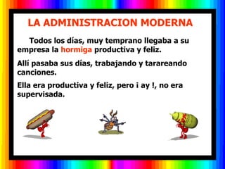        LA ADMINISTRACION MODERNA         Todos los días, muy temprano llegaba a su empresa la  hormiga  productiva y feliz.  Allí pasaba sus días, trabajando y tarareando canciones.  Ella era productiva y feliz, pero ¡ ay !, no era supervisada.  