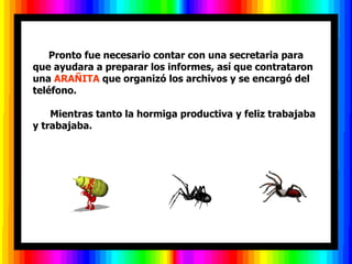          Pronto fue necesario contar con una secretaria para que ayudara a preparar los informes, así que contrataron una  ARAÑITA  que organizó los archivos y se encargó del teléfono.        Mientras tanto la hormiga productiva y feliz   trabajaba y trabajaba.  