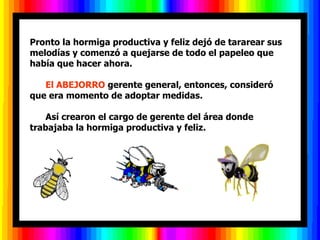 Pronto la hormiga productiva y feliz dejó de tararear sus melodías y comenzó a quejarse de todo el papeleo que había que hacer ahora.         El ABEJORRO  gerente general, entonces, consideró que era momento de adoptar medidas.        Así crearon el cargo de gerente del área donde trabajaba la hormiga productiva y feliz.  