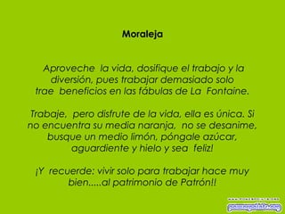 Moraleja   Aproveche  la vida, dosifique el trabajo y la diversión, pues trabajar demasiado solo trae  beneficios en las fábulas de La  Fontaine. Trabaje,  pero disfrute de la vida, ella es única. Si no encuentra su media naranja,  no se desanime, busque un medio limón, póngale azúcar, aguardiente y hielo y sea  feliz!   ¡Y  recuerde: vivir solo para trabajar hace muy bien.....al patrimonio de Patrón!! 