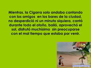 Mientras, la Cigarra solo andaba cantando con los amigos  en los bares de la ciudad, no desperdició ni un minuto siquiera, cantó durante todo el otoño, bailó, aprovechó el sol, disfrutó muchísimo  sin preocuparse con el mal tiempo que estaba por venir. 