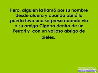 Pero, alguien la llamó por su nombre desde afuera y cuando abrió la puerta tuvo una sorpresa cuando vio a su amiga Cigarra dentro de un Ferrari y  con un valioso abrigo de pieles.   
