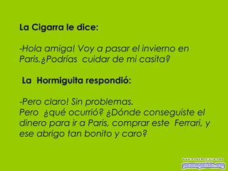 La Cigarra le dice: - Hola amiga! Voy a pasar el invierno en Paris.¿Podrías  cuidar de mi casita?   La  Hormiguita respondió: - Pero claro! Sin problemas.  Pero  ¿qué ocurrió? ¿Dónde conseguiste el dinero para ir a Paris, comprar este  Ferrari, y ese abrigo tan bonito y caro? 