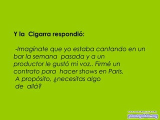 Y la  Cigarra respondió:  - Imagínate que yo estaba cantando en un bar la semana  pasada y a un productor le gustó mi voz.. Firmé un contrato para  hacer shows en Paris.  A propósito, ¿necesitas algo  de  allá? 