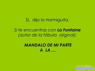 Si,  dijo la Hormiguita. Si te encuentras con  La Fontaine (autor de la fábula  original),   MANDALO DE MI PARTE  A  LA ... . 