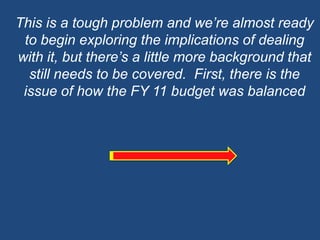 This is a tough problem and we’re almost ready to begin exploring the implications of dealing with it, but there’s a little more background that still needs to be covered.  First, there is the issue of how the FY 11 budget was balanced