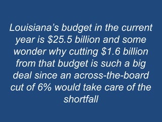 Louisiana’s budget in the current year is $25.5 billion and some wonder why cutting $1.6 billion from that budget is such a big deal since an across-the-board cut of 6% would take care of the shortfall