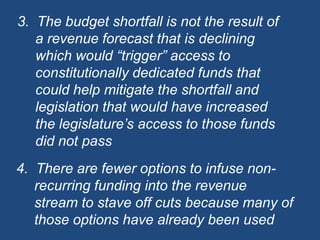 3.  The budget shortfall is not the result of a revenue forecast that is declining which would “trigger” access to constitutionally dedicated funds that could help mitigate the shortfall and legislation that would have increased the legislature’s access to those funds did not pass4.  There are fewer options to infuse non-recurring funding into the revenue stream to stave off cuts because many of those options have already been used