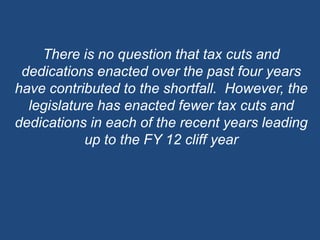 There is no question that tax cuts and dedications enacted over the past four years have contributed to the shortfall.  However, the legislature has enacted fewer tax cuts and dedications in each of the recent years leading up to the FY 12 cliff year 