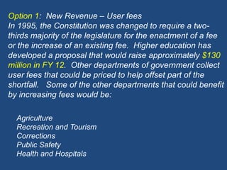 Option 1:  New Revenue – User feesIn 1995, the Constitution was changed to require a two-thirds majority of the legislature for the enactment of a fee or the increase of an existing fee.  Higher education has developed a proposal that would raise approximately $130 million in FY 12.  Other departments of government collect user fees that could be priced to help offset part of the shortfall.   Some of the other departments that could benefit by increasing fees would be:AgricultureRecreation and TourismCorrectionsPublic SafetyHealth and Hospitals