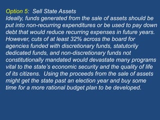 Option 5:  Sell State AssetsIdeally, funds generated from the sale of assets should be put into non-recurring expenditures or be used to pay down debt that would reduce recurring expenses in future years.   However, cuts of at least 32% across the board for agencies funded with discretionary funds, statutorily dedicated funds, and non-discretionary funds not constitutionally mandated would devastate many programs vital to the state’s economic security and the quality of life of its citizens.  Using the proceeds from the sale of assets might get the state past an election year and buy some time for a more rational budget plan to be developed.