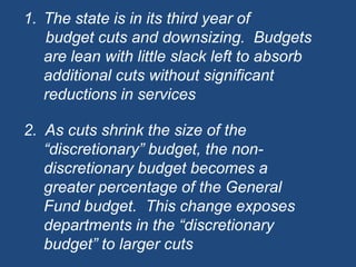 The state is in its third year of      budget cuts and downsizing.  Budgets are lean with little slack left to absorb additional cuts without significant reductions in services2.  As cuts shrink the size of the “discretionary” budget, the non-discretionary budget becomes a greater percentage of the General Fund budget.  This change exposes departments in the “discretionary budget” to larger cuts