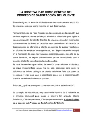 Lic. Pedro Antonio López, especialista en Gestión de PYMES |licpedro@outlook.com 1
LA HOSPITALIDAD COMO GÉNESIS DEL
PROCESO DE SATISFACCIÓN DEL CLIENTE
Sin duda alguna, la atención al cliente es un tema que desvela a todo tipo
de empresa, sea cual sea la industria en que desenvuelve.
Permanentemente se hace hincapié en la excelencia, en la atención que
se debe dispensar, en las formas y/o métodos a desarrollar para lograr la
plena satisfacción del cliente. Cientos de empresas invierten importantes
sumas enormes de dinero en capacitar a sus vendedores, en creación de
departamentos de atención al cliente, en centros de quejas y reclamos,
en oficinas de recepción de sugerencias, etc. Seguir haciendo hincapié
en la formación de estas nuevas áreas organizacionales, más allá de su
loable intención, es seguir profundizando y/o no reconociendo que la
atención al cliente no da los resultados buscados.
Se hace foco en la mayor calidad de atención para satisfacer al cliente y,
se sigue implementado áreas (ya no solo acciones) para suplir la
deficiencia de la falta del logro; un cliente satisfecho, feliz, con poder de
re compra y más aún, con el gigantesco poder de la recomendación
positiva, será el resultado de un proceso.
Entonces, ¿qué hacemos para comenzar a modificar esta situación?.
EL concepto de hospitalidad, muy usual en la industria de la hotelería, es
el principio elemental para lograr el objetivo tan ansiado: Cliente
Satisfecho, Cliente que vuelve, Cliente que recomienda. La hospitalidad
es la génesis del Proceso de Satisfacción del Cliente.
 