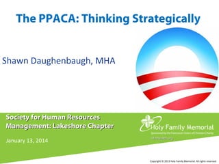 The PPACA: Thinking Strategically
Shawn Daughenbaugh, MHA

Society for Human Resources
Management: Lakeshore Chapter
January 13, 2014

hfmhealth.org

Copyright © 2013 Holy Family Memorial. All rights reserved.

 