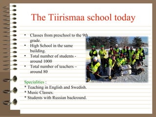 The Tiirismaa school today
• Classes from preschool to the 9th
grade.
• High School in the same
building.
• Total number of students around 1000
• Total number of teachers –
around 80
Specialities :
* Teaching in English and Swedish.
* Music Classes.
* Students with Russian backround.

 
