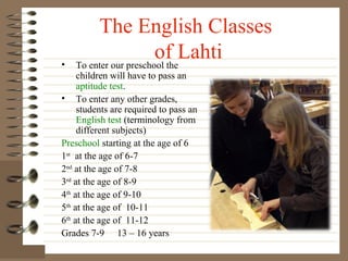 •

The English Classes
of Lahti
To enter our preschool the

children will have to pass an
aptitude test.
• To enter any other grades,
students are required to pass an
English test (terminology from
different subjects)
Preschool starting at the age of 6
1st at the age of 6-7
2nd at the age of 7-8
3rd at the age of 8-9
4th at the age of 9-10
5th at the age of 10-11
6th at the age of 11-12
Grades 7-9 13 – 16 years

 