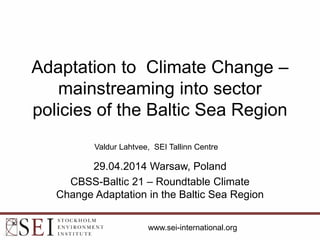 Adaptation to Climate Change –
mainstreaming into sector
policies of the Baltic Sea Region
29.04.2014 Warsaw, Poland
CBSS-Baltic 21 – Roundtable Climate
Change Adaptation in the Baltic Sea Region
Valdur Lahtvee, SEI Tallinn Centre
www.sei-international.org
 