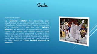 Bailes
Marinera Norteña
La “Marinera norteña” ha alcanzado gran
popularidad en la colectividad mochumana. El
“Club Socio Cultural Mochumí” desde hace varios
años organiza la elección de “Señorita
Marinera” en el marco de aniversario del distrito,
como una forma de valorar nuestro baile
tradicional, así mismo programa durante el año,
cursos de marinera, tondero, festejo, vais, polka y
otros. Esta institución cultural, el 1° de Setiembre
de 1996, realizó el “Primer Festival Nacional de
Marinera”.
 