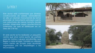 LA PAVA I
Este sector está conformado por diversas
construcciones de adobe, sobresaliendo
en ella un volumen monumental de forma
piramidal, el monumento principal cuenta
con estructuras de menos tamaño donde
pueden observarse rasgos arquitectónicos
soterrados, las que se distribuyen en un
área de 5.18 has
En este sector se ha realizado un pequeño
centro que sirve como punto de partida
para los turistas o grupos estudiantiles que
llegan a visitar el lugar. También es utilizado
como centro de acopio para reuniones
organizadas por los arqueólogos y los
excavadores.
 