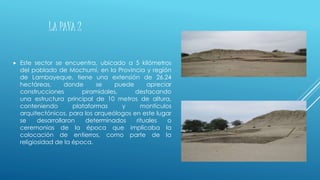 LA PAVA 2
 Este sector se encuentra, ubicado a 5 kilómetros
del poblado de Mochumí, en la Provincia y región
de Lambayeque, tiene una extensión de 26.24
hectáreas, donde se puede apreciar
construcciones piramidales, destacando
una estructura principal de 10 metros de altura,
conteniendo plataformas y montículos
arquitectónicos, para los arqueólogos en este lugar
se desarrollaron determinados rituales o
ceremonias de la época que implicaba la
colocación de entierros, como parte de la
religiosidad de la época.
 