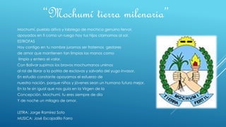 Mochumí, pueblo altivo y labriego de mochica genuino fervor,
apoyados en ti como un ruego hoy tus hijos clamamos al sol.
ESTROFAS
Hoy contigo en tu nombre juramos ser fraternos gestores
de amor que mantienen tan limpias las manos como
limpio y entero el valor.
Con Bolívar supimos los bravos mochumanos unirnos
al rol de librar a la patria de esclavos y salvarla del yugo invasor.
En estudio constante apoyamos el esfuerzo de
nuestra nación, porque niños y jóvenes sean un humano futuro mejor.
En la fe sin igual que nos guía en la Virgen de la
Concepción, Mochumí, tu eres siempre de día
Y de noche un milagro de amor.
LETRA: Jorge Ramírez Soto
MUSICA: José Escajadillo Farro
“Mochumí tierra milenaria”
 