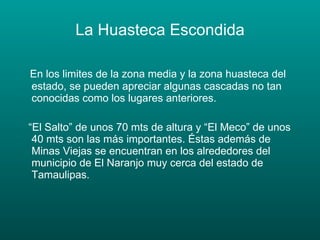 La Huasteca Escondida En los limites de la zona media y la zona huasteca del estado, se pueden apreciar algunas cascadas no tan conocidas como los lugares anteriores. “ El Salto” de unos 70 mts de altura y “El Meco” de unos 40 mts son las más importantes. Éstas además de Minas Viejas se encuentran en los alrededores del municipio de El Naranjo muy cerca del estado de Tamaulipas. 