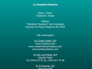 La Huasteca Potosina Fotos y Texto:   Orlando R. Vinaja Música: “ Atardecer Huasteco” (son huasteco) Conjunto de Música Regional del ITSLP Más información: En Ciudad Valles, SLP www.huaxteca.com www.ciudadvallesyhuasteca.com www.hotelquintamar.com En San Luis Potosí, SLP Gigante Viajes Tel (444) 813 92 82, (444) 817 47 86 En El Naranjo, SLP Hotel del Valle www.hoteleslara.com Fotografías de las cascadas de Tamasopo, Tamul, Micos Puente de Dios, Xilitla tomadas en Julio de 2006;  La Huasteca Escondida fotos tomadas en Septiembre de 2007. 