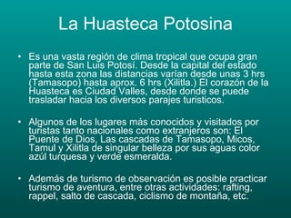 La Huasteca Potosina Es una vasta región de clima tropical que ocupa gran parte de San Luis Potosí. Desde la capital del estado hasta esta zona las distancias varían desde unas 3 hrs (Tamasopo) hasta aprox. 6 hrs (Xilitla.) El corazón de la Huasteca es Ciudad Valles, desde donde se puede trasladar hacia los diversos parajes turisticos. Algunos de los lugares más conocidos y visitados por turistas tanto nacionales como extranjeros son: El Puente de Dios, Las cascadas de Tamasopo, Micos, Tamul y Xilitla de singular belleza por sus aguas color azúl turquesa y verde esmeralda. Además de turismo de observación es posible practicar turismo de aventura, entre otras actividades: rafting, rappel, salto de cascada, ciclismo de montaña, etc. 