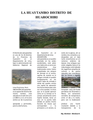 Mg. Abraham MendozaH.
LA HUAYTAMBO DISTRITO DE
HUAROCHIRI
El Distrito de Lahuaytambo
es uno de los 32 distritos
de la Provincia de
Huarochirí en el
Departamento de Lima,
bajo la administración del
Gobierno Regional de
Lima-Provincias, Perú.
UBICACIÓN:Lahuaytambo
esla capital del distrito del
mismo nombre, está
ubicadoenel valle de Lurín
a 3.300 m.s.n.m. en la zona
centro-sur de la provincia
de Huarochiri en el
departamento de Lima.
DESCRIPCIÓN:
Lahuaytamboes un pueblo
asentado en los andes
occidentales, está sobre
una ladera de un cerro con
características muy
tradicionales como: Calles
empedradas con acequia
de drenaje en el centro,
capillas de oración en la
antigua entrada al pueblo
(antiguamente en los
cuatro lados de entrada o
salida del pueblo existia
una capilla de adoración
tresfuerondestruidos solo
sus ruina quedan, la única
que se le puede apreciar
como en su tiempo se le
conoce actualmente como
Capilla Grande, tiene un
arco en la puerta todo
tallado en piedra mismo
estilo de la iglesia, ahi se
recibía a los visitantes y se
despedía); por el lado
norte encontramos un sin
números andenes de
épocas muy antiguas que
están colgados hacia el río
Llakumayqui,está rodeado
de magnificas campiñas de
cultivos y de pastos
naturales que reverdecen
con las lluvias o regados
por los comuneros, está
rodeado de quebradas
magnificas y ríos que
forman muchas cataratas
en sus trayectos.
CLIMA:El clima es
templado- seco,con lluvias
periódicas de Diciembre a
Marzo, con variaciones
sensibles de temperatura
entre el día y la noche,
pero con la moderación
apropiada y permisible,
para la vida humana.
Durante los meses que
corresponden a la
primavera y al verano, se
produce una fuerte
insolación debido a la
transparencia de la
 