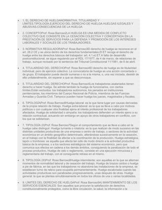  1. EL DERECHO DE HUELGANORMATIVA, TITULARIDAD Y
LÍMITES.TIPOLOGÍA.EJERCICIO DEL DERECHO DE HUELGA.HUELGAS ILEGALES Y
ABUSIVAS.CONSECUENCIAS DE LA HUELGA
 2. CONCEPTOProf: Rosa Barroso2LA HUELGA ES UNA MEDIDA DE CONFLICTO
COLECTIVO QUE CONSISTE EN LA CESACIÓN COLECTIVA Y CONCERTADA EN LA
PRESTACIÓN DE SERVICIOS PARA LA DEFENSA Y PROMOCIÓN DE LOS INTERESES
LABORALES Y SOCIALES DE LOS TRABAJADORES.
 3. NORMATIVA REGULADORAProf: Rosa Barroso3El derecho de huelga se reconoce en el
art. 28.2 CE y se ubica dentro de los derechos fundamentales.El ET recoge el derecho de
huelga entre los derechos básicos del trabajador: art. 4.1.e) ET.A falta de desarrollo
postconstitucional, se sigue regulando por el RDL 17/1977, de 4 de marzo, de relaciones de
trabajo, aunque revisado por la sentencia del Tribunal Constitucional 11/1981, de 8 de abril.
 4. TITULARIDAD DEL DERECHOProf: Rosa Barroso4El derecho de huelga es de titularidad
individual, pero de ejercicio colectivo. La convocatoria de huelga es una acción concertada o
de grupo. El trabajador puede decidir sumarse o no a la misma, o, una vez iniciada, desistir de
ella unilateralmente, sin esperar a que se desconvoque.
 5. TITULARIDAD DEL DERECHOProf: Rosa Barroso5Los trabajadores asalariados tienen
derecho a hacer huelga. Se admite también la huelga de funcionarios, con ciertos
límites.Están excluidos: los trabajadores autónomos, los penados en instituciones
penitenciarias, los miembros del Cuerpo Nacional de Policía, miembros de las Fuerzas
Armadas y Guardia Civil. Tampoco pueden hacer huelga los jueces, magistrados y fiscales.
 6. TIPOLOGÍAProf: Rosa Barroso6Huelga laboral: es la que tiene lugar por causas derivadas
de la propia relación de trabajo. Huelga extra-laboral: es la que se lleva a cabo por motivos
políticos o con cualquier otra finalidad ajena al interés profesional de los trabajadores
afectados. Huelga de solidaridad o simpatía: los trabajadores defienden un interés ajeno a su
relación contractual, actuando sin embargo en apoyo de otros trabajadores en conflicto, con
los que se solidarizan.
 7. TIPOLOGÍA (II)Prof: Rosa Barroso7Según el comportamiento que se lleve a cabo en la
huelga cabe distinguir: Huelga turnante o rotatoria: es la que realizan de modo sucesivo en las
distintas unidades productivas de una empresa o centro de trabajo, o sectores de la actividad
económica en un ámbito geográfico determinado, alterándose sucesivamente en la cesación,
en el trabajo con la finalidad de afectar a la coordinación de la producción. Huelga estratégica,
tapón o trombosis: es aquella que afecta tan sólo de modo directo a la actividad productiva
básica de la empresa, o a los sectores estratégicos del sistema económico, pero que
comunica sus efectos en cadena a los demás ámbitos, consiguiendo la paralización de todo el
proceso productivo. Huelga de celo o reglamento, consiste en una ejecución minuciosa y
reglamentaria del trabajo, con el consiguiente retraso en el mismo.
 8. TIPOLOGÍA (III)Prof: Rosa Barroso8Huelga intermitente: son aquellas en la que se alternan
momentos de normalidad laboral y de cesación del trabajo. Huelga de brazos caídos o huelga
a pie de fábrica, en las que los trabajadores no abandona las instalaciones de la empresa, se
establecen turno de relevo para ocuparla permanentemente. Huelga escalonada cuando las
actividades productivas son paralizadas progresivamente, unas después de otras. Huelga
general: la que se plantea simultáneamente en todos los oficios de una o varias localidades.
 9. LÍMITES DEL DERECHO DE HUELGAProf: Rosa Barroso9A) MANTENIMIENTO DE LOS
SERVICIOS ESENCIALES: Son aquellos que procuran la satisfacción de derechos
constitucionalmente protegidos, como la libre circulación, la salud, la información o la
 
