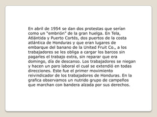 En abril de 1954 se dan dos protestas que serían como un “embrión” de la gran huelga. En Tela, Atlántida y Puerto Cortés, dos puertos de la costa atlántica de Honduras y que eran lugares de embarque del banano de la United Fruit Co., a los trabajadores se les obliga a cargar los barcos sin pagarles el trabajo extra, sin reparar que era domingo, día de descanso. Los trabajadores se niegan y hacen un paro laboral el cual se extendió en todas direcciones. Este fue el primer movimiento reivindicador de los trabajadores de Honduras. En la grafica observamos un nutrido grupo de campeños que marchan con bandera alzada por sus derechos.