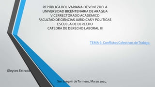 REPÚBLICA BOLIVARIANA DEVENEZUELA
UNIVERSIDAD BICENTENARIA DE ARAGUA
VICERRECTORADO ACADÉMICO
FACULTAD DE CIENCIAS JURÍDICASY POLÍTICAS
ESCUELA DE DERECHO
CATEDRA DE DERECHO LABORAL III
TEMA 6: Conflictos Colectivos deTrabajo.
Gleyces Estrada
San Joaquín deTurmero, Marzo 2015.
 