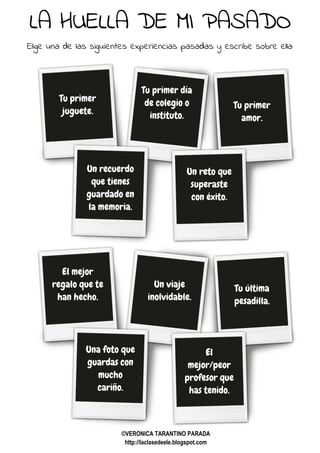 LA HUELLA DE MI PASADO
Elige una de las siguientes experiencias pasadas y escribe sobre ella:
Tu primer
juguete.
Tu primer día
de colegio o
instituto.
Tu primer
amor.
Un recuerdo
que tienes
guardado en
la memoria.
Un reto que
superaste
con éxito.
El mejor
regalo que te
han hecho.
Un viaje
inolvidable.
Tu última
pesadilla.
Una foto que
guardas con
mucho
cariño.
El
mejor/peor
profesor que
has tenido.
©VERONICA TARANTINO PARADA
http://laclasedeele.blogspot.com
 