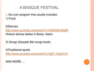 A BASQUE FESTIVAL
? Go over program that usually includes:
1) Food

2)Dances
http://www.youtube.com/watch?v=W3iG5kJWg94
Oinkari dantza taldea in Boise, Idaho

3) Songs (Zazpiak Bat songs book)

4)Traditional sports
http://www.youtube.com/watch?v=kgP_CQc01sY

AND MORE.
 