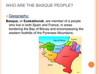 WHO ARE THE BASQUE PEOPLE?

? Geography:
Basque, or Euskaldunak, are member of a people
 who live in both Spain and France, in areas
 bordering the Bay of Biscay and encompassing the
 western foothills of the Pyrenees Mountains.
 