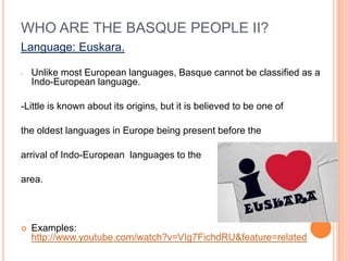 WHO ARE THE BASQUE PEOPLE II?
Language: Euskara.

-   Unlike most European languages, Basque cannot be classified as a
    Indo-European language.

-Little is known about its origins, but it is believed to be one of

the oldest languages in Europe being present before the

arrival of Indo-European languages to the

area.




?   Examples:
    http://www.youtube.com/watch?v=VIg7FichdRU&feature=related
 